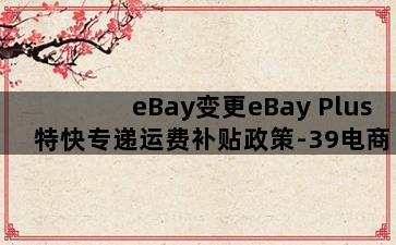eBay变更eBay Plus特快专递运费补贴政策-39电商创业(ebay免运费)